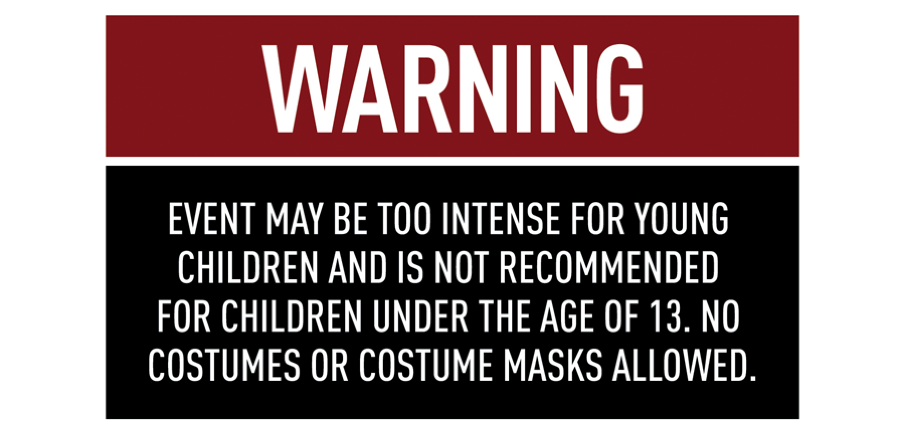 WARNING: Event may be too intense for young children and is not recommended for children under the age of 13. No costumes or costume masks allowed.
