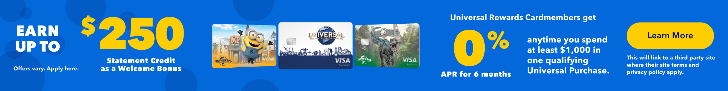 Earn up to a $250 Statement Credit as a Welcome Bonus and receive 0% APR for 6 months anytime you spend at least $1,000 in one qualifying Universal Purchase as a Universal Rewards Cardmember.